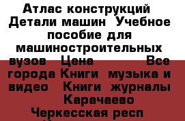 Атлас конструкций. Детали машин. Учебное пособие для машиностроительных вузов › Цена ­ 1 000 - Все города Книги, музыка и видео » Книги, журналы   . Карачаево-Черкесская респ.,Карачаевск г.